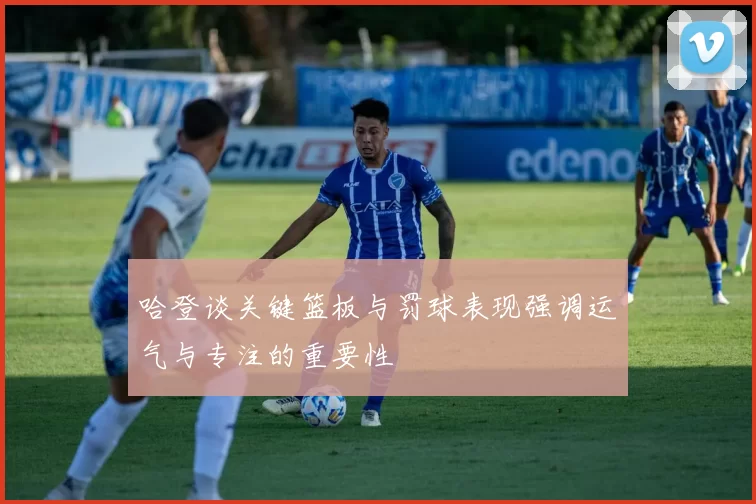 哈登谈关键篮板与罚球表现强调运气与专注的重要性