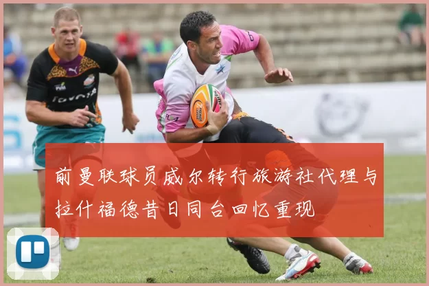 前曼联球员威尔转行旅游社代理与拉什福德昔日同台回忆重现