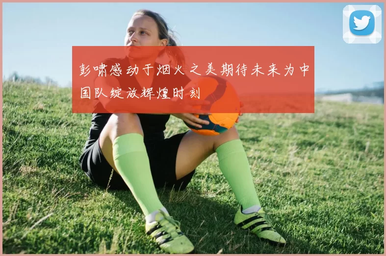 彭啸感动于烟火之美期待未来为中国队绽放辉煌时刻