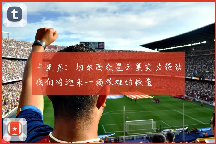 卡里克：切尔西众星云集实力强劲我们将迎来一场艰难的较量