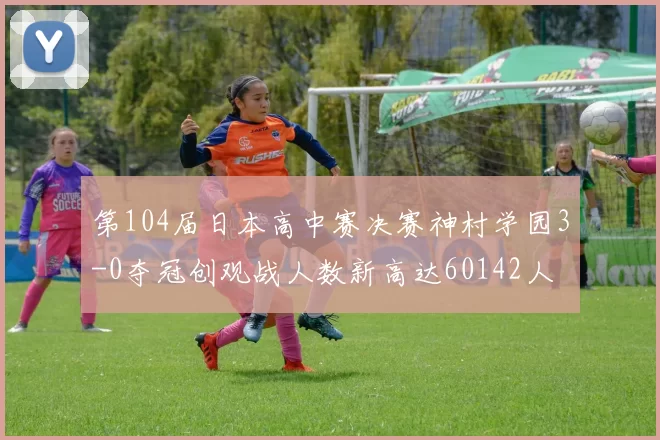 第104届日本高中赛决赛神村学园3-0夺冠创观战人数新高达60142人