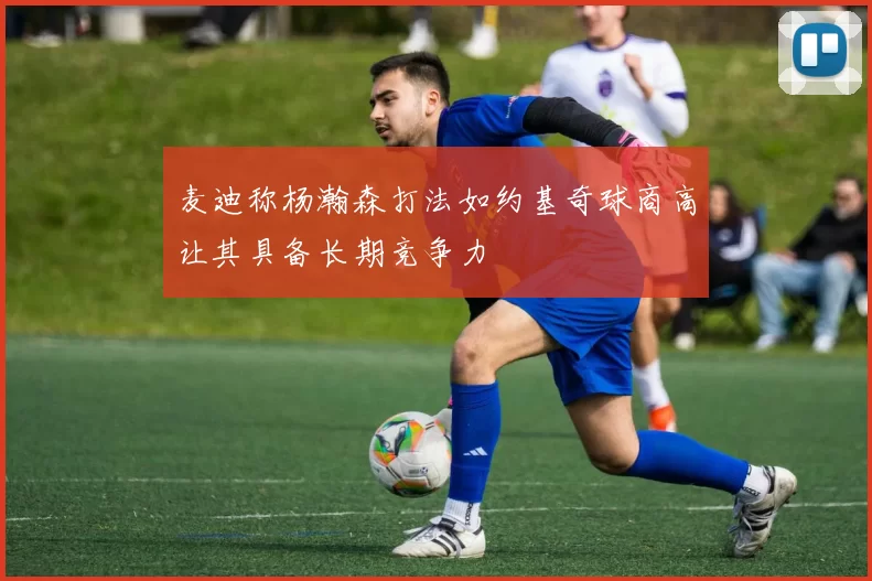 麦迪称杨瀚森打法如约基奇球商高让其具备长期竞争力
