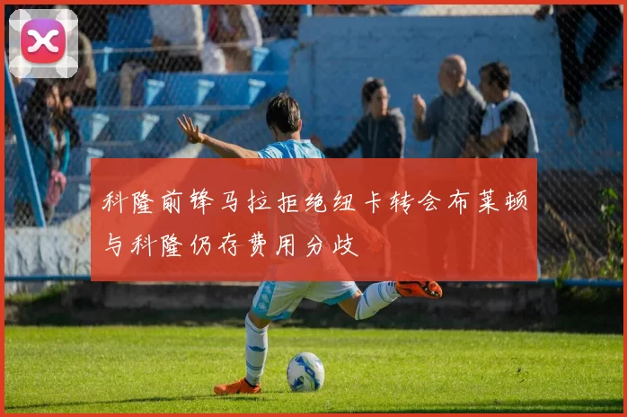 科隆前锋马拉拒绝纽卡转会布莱顿与科隆仍存费用分歧