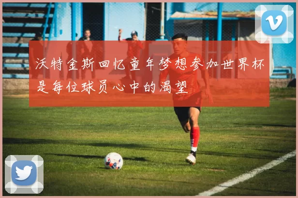 沃特金斯回忆童年梦想参加世界杯是每位球员心中的渴望