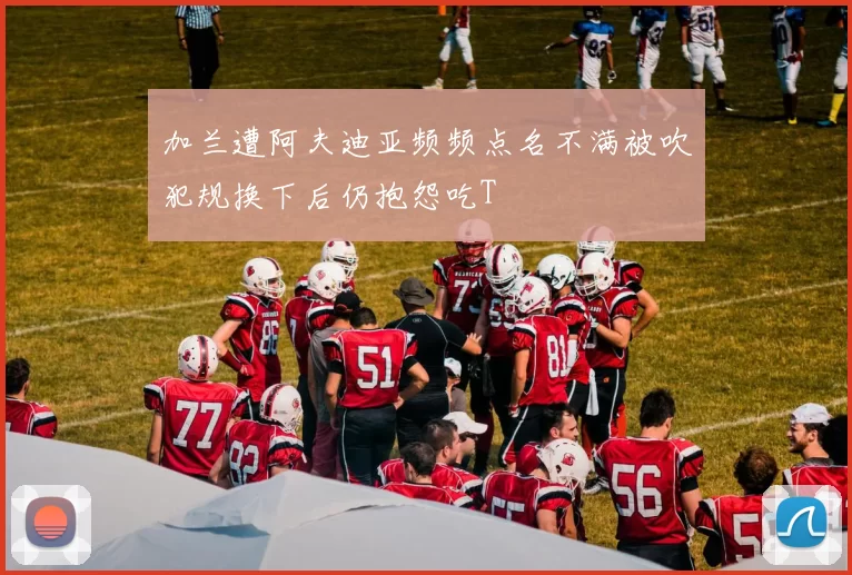 加兰遭阿夫迪亚频频点名不满被吹犯规换下后仍抱怨吃T