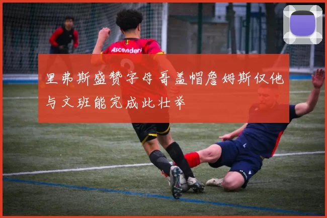 里弗斯盛赞字母哥盖帽詹姆斯仅他与文班能完成此壮举
