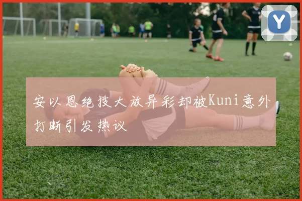 安以恩绝技大放异彩却被Kuni意外打断引发热议