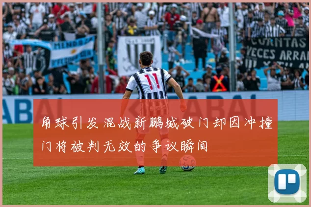 角球引发混战新鹏城破门却因冲撞门将被判无效的争议瞬间