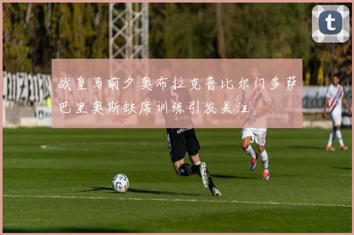 战皇马前夕奥布拉克普比尔门多萨巴里奥斯缺席训练引发关注