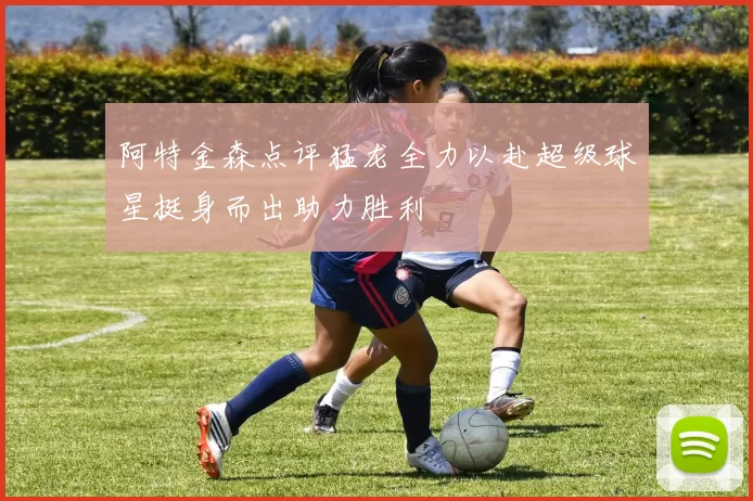 阿特金森点评猛龙全力以赴超级球星挺身而出助力胜利