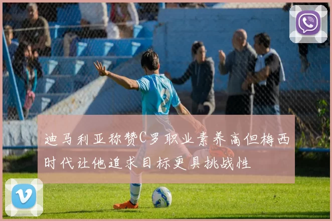 迪马利亚称赞C罗职业素养高但梅西时代让他追求目标更具挑战性