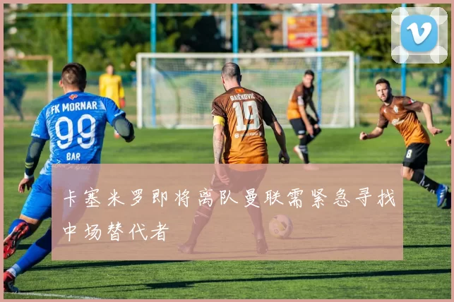 卡塞米罗即将离队曼联需紧急寻找中场替代者