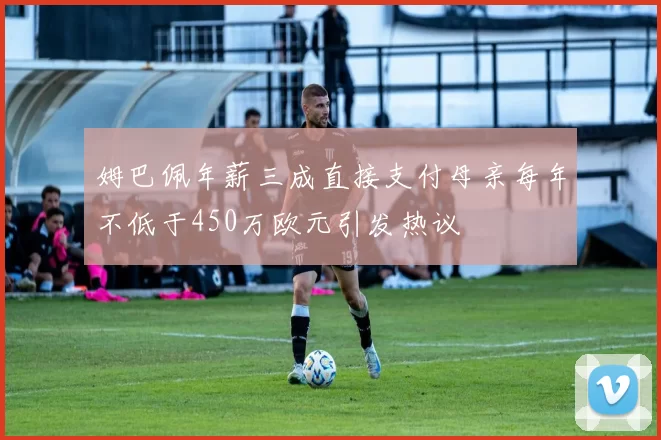 姆巴佩年薪三成直接支付母亲每年不低于450万欧元引发热议